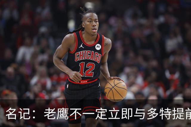 名记：老鹰不一定立即与多特提前续约 将尽可能保留财务灵活性