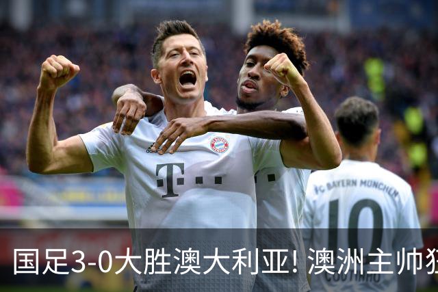 国足3-0大胜澳大利亚! 澳洲主帅狂赞中国队一人, 他撑起男足的未来