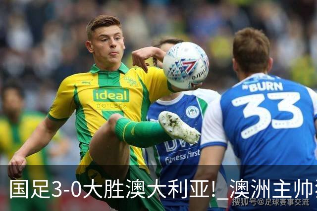 国足3-0大胜澳大利亚! 澳洲主帅狂赞中国队一人, 他撑起男足的未来