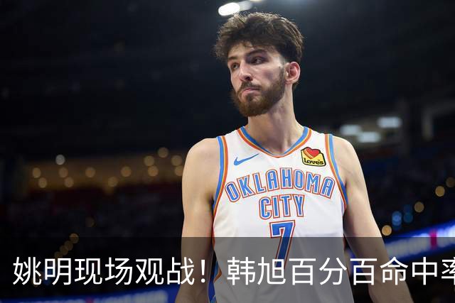 姚明现场观战！韩旭百分百命中率 盖帽得分盘活自由人内线