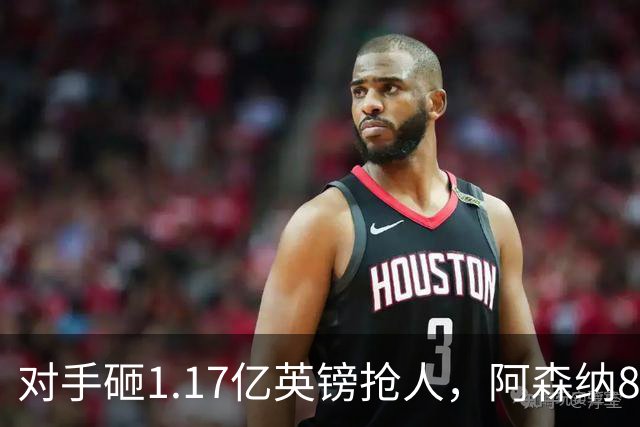 对手砸1.17亿英镑抢人，阿森纳8000万估值遭碾压，恐被迫跟进亿元时代