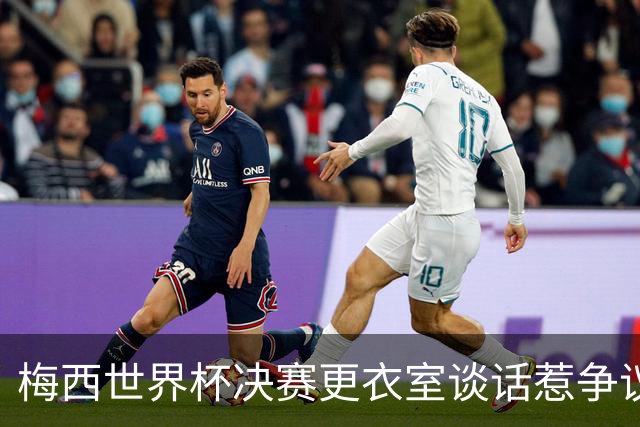 梅西世界杯决赛更衣室谈话惹争议，队友父亲亲揭真相：没内讧，只聊了战术