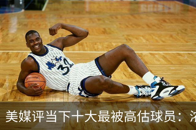 美媒评当下十大最被高估球员：浓眉居首莺歌第二 申京第九里夫斯第十