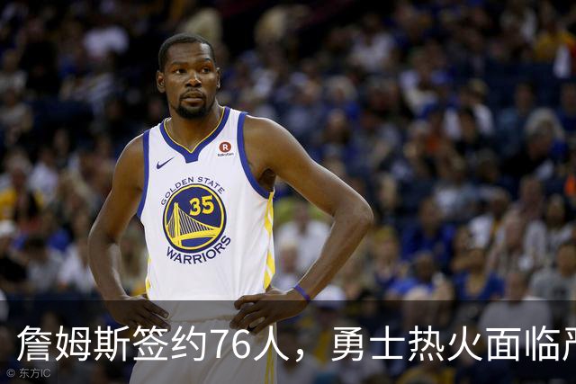 詹姆斯签约76人，勇士热火面临严峻考验