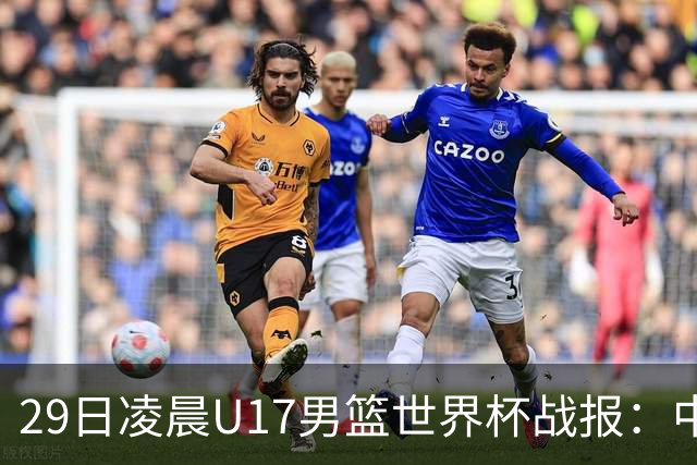 29日凌晨U17男篮世界杯战报：中国男篮跌至第三，亚洲队惨遭三连败
