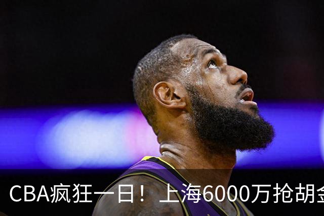 CBA疯狂一日！上海6000万抢胡金秋，山西半路截胡，白边药检爆雷